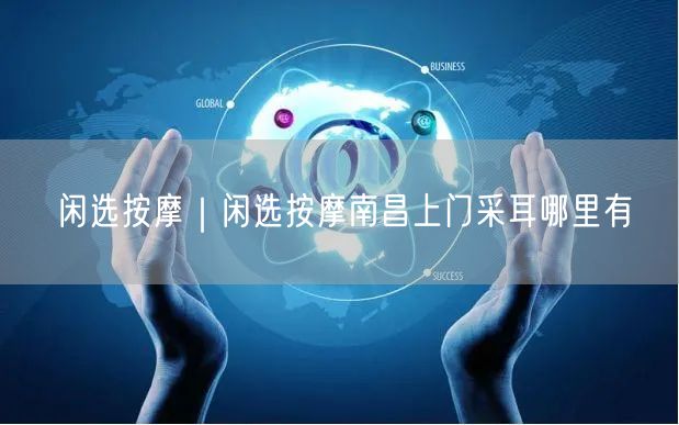 闲选按摩｜闲选按摩南昌上门采耳哪里有