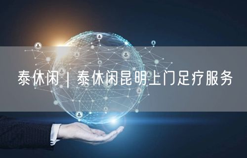 泰休闲｜泰休闲昆明上门足疗服务