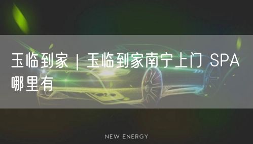 玉临到家｜玉临到家南宁上门 SPA 哪里有