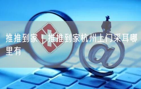 推推到家｜推推到家杭州上门采耳哪里有