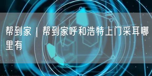 帮到家｜帮到家呼和浩特上门采耳哪里有