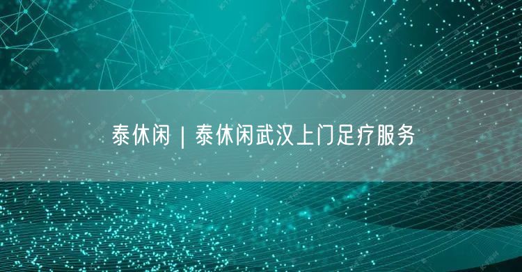 泰休闲｜泰休闲武汉上门足疗服务