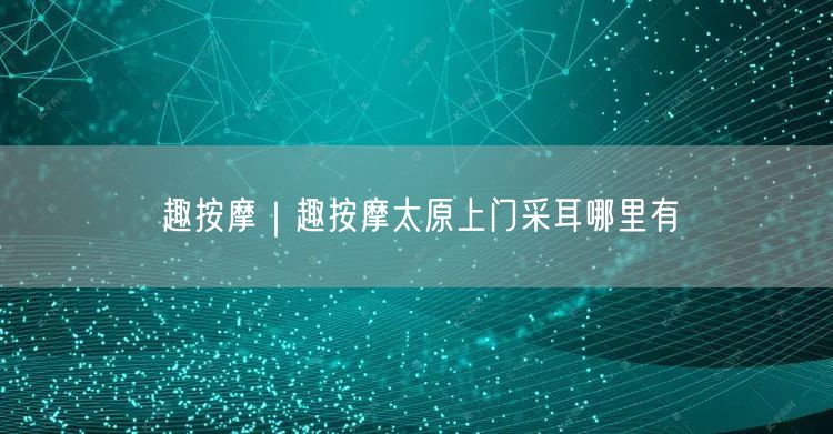 趣按摩｜趣按摩太原上门采耳哪里有