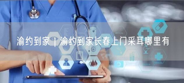 渝约到家｜渝约到家长春上门采耳哪里有