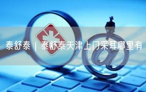 泰舒泰｜泰舒泰天津上门采耳哪里有