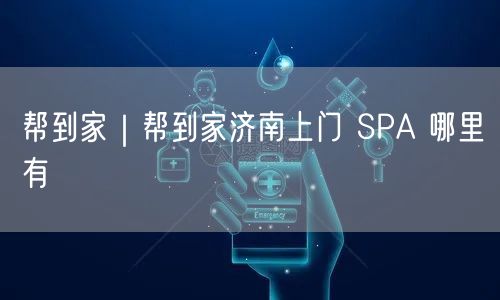 帮到家｜帮到家济南上门 SPA 哪里有