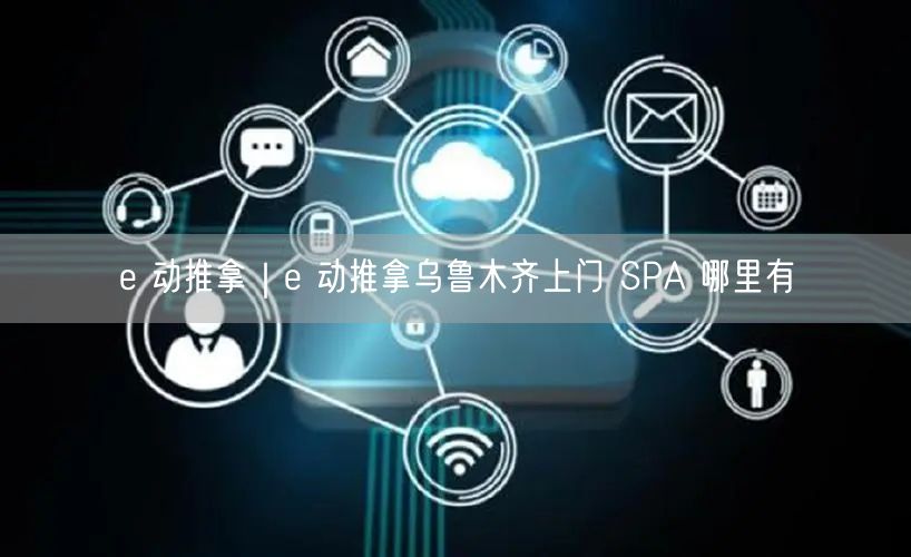 e 动推拿｜e 动推拿乌鲁木齐上门 SPA 哪里有