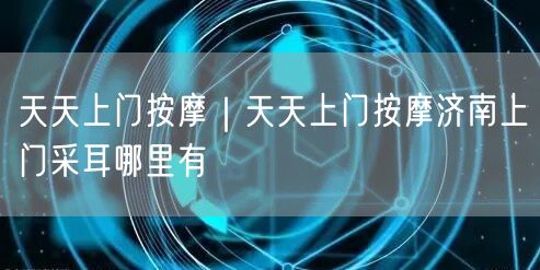天天上门按摩｜天天上门按摩济南上门采耳哪里有