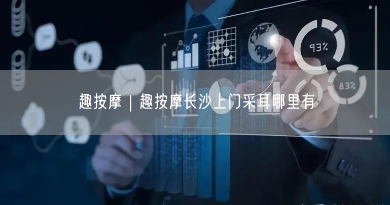 趣按摩｜趣按摩长沙上门采耳哪里有