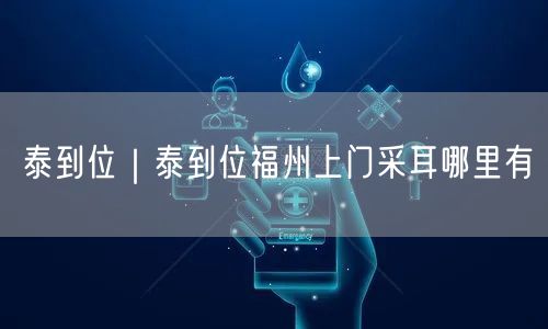 泰到位｜泰到位福州上门采耳哪里有