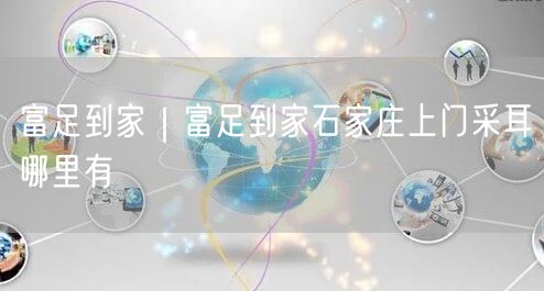 富足到家｜富足到家石家庄上门采耳哪里有