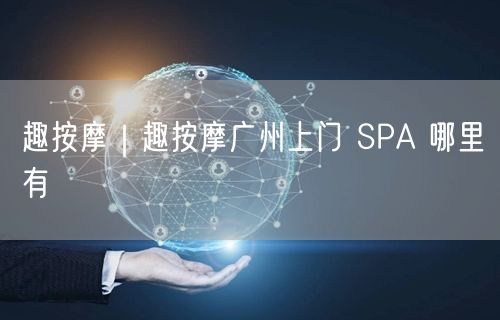 趣按摩｜趣按摩广州上门 SPA 哪里有