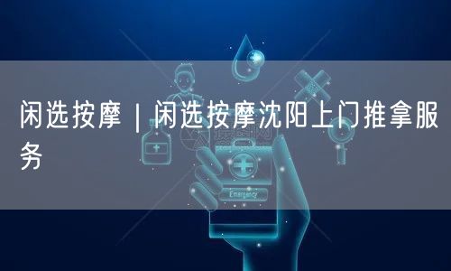 闲选按摩｜闲选按摩沈阳上门推拿服务