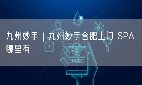 九州妙手｜九州妙手合肥上门 SPA 哪里有
