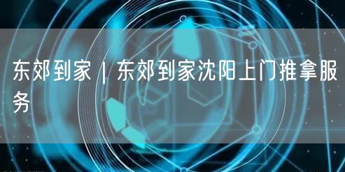 东郊到家｜东郊到家沈阳上门推拿服务