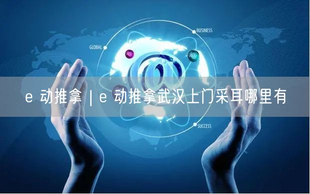 e 动推拿｜e 动推拿武汉上门采耳哪里有
