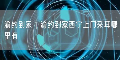 渝约到家｜渝约到家西宁上门采耳哪里有