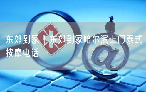 东郊到家｜东郊到家哈尔滨上门泰式按摩电话