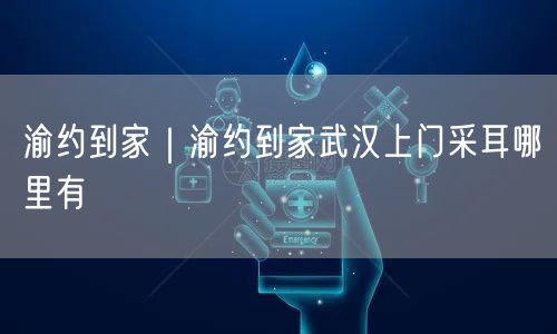 渝约到家｜渝约到家武汉上门采耳哪里有