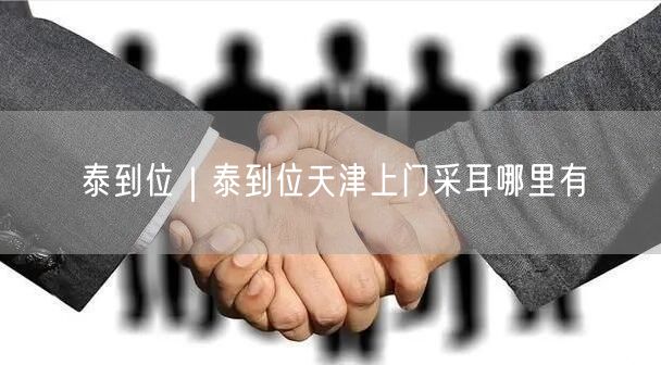 泰到位｜泰到位天津上门采耳哪里有
