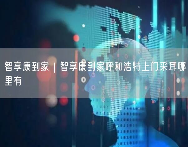 智享康到家｜智享康到家呼和浩特上门采耳哪里有