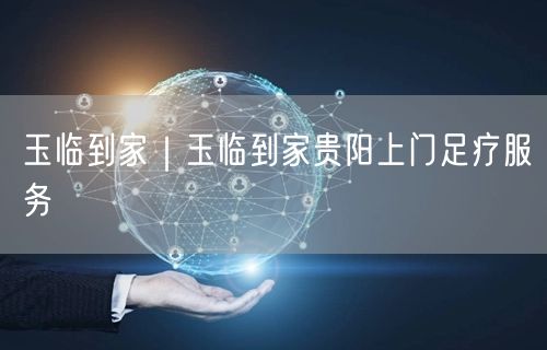 玉临到家｜玉临到家贵阳上门足疗服务