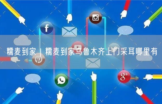 糯麦到家｜糯麦到家乌鲁木齐上门采耳哪里有