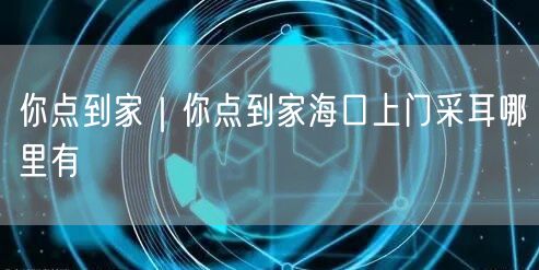 你点到家｜你点到家海口上门采耳哪里有