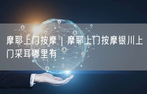 摩耶上门按摩｜摩耶上门按摩银川上门采耳哪里有