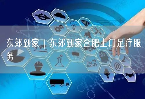 东郊到家｜东郊到家合肥上门足疗服务
