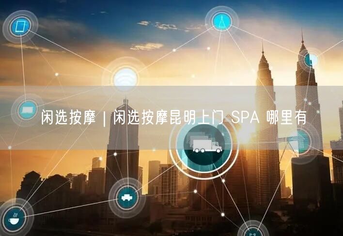 闲选按摩｜闲选按摩昆明上门 SPA 哪里有