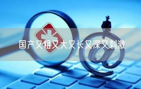 国产又粗又大又长又深又刺激