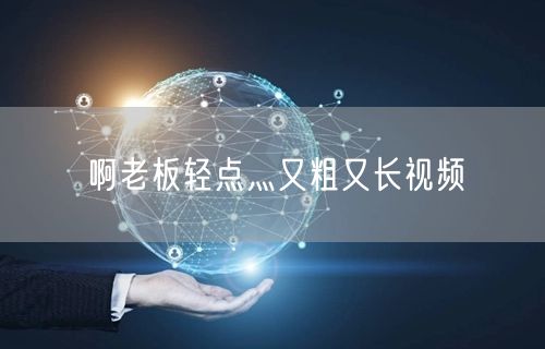 啊老板轻点灬又粗又长视频