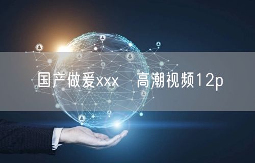 国产做爰xxxⅹ高潮视频12p